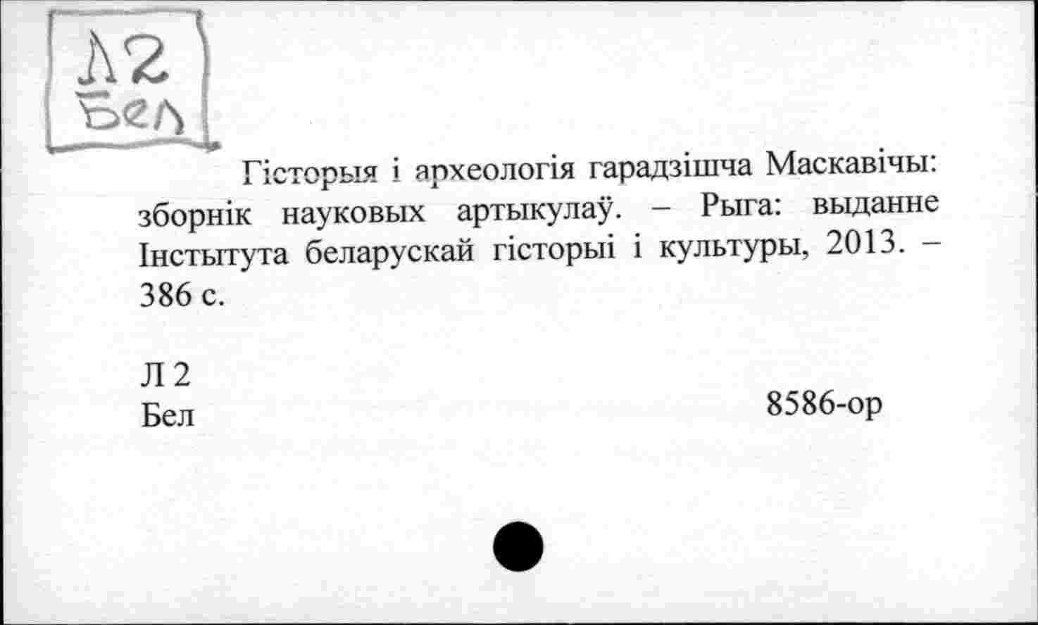 ﻿Л2і
Гісторьія і археологія гарадзішча Маскавічьі: зборнік науко вых артыкулау. - Рыга: выданне Інстьітута беларускай гісторьіі і культуры, 2013. 386 с.
Л2
Бел
8586-ор